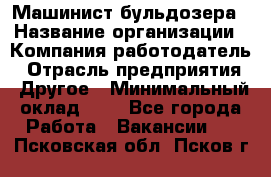 Машинист бульдозера › Название организации ­ Компания-работодатель › Отрасль предприятия ­ Другое › Минимальный оклад ­ 1 - Все города Работа » Вакансии   . Псковская обл.,Псков г.